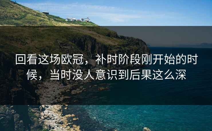 回看这场欧冠，补时阶段刚开始的时候，当时没人意识到后果这么深