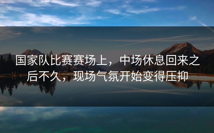 国家队比赛赛场上，中场休息回来之后不久，现场气氛开始变得压抑