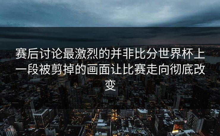 赛后讨论最激烈的并非比分世界杯上一段被剪掉的画面让比赛走向彻底改变 赛后讨论最激烈的并非比分世界杯上一段被剪掉的画面让比赛走向彻底改变